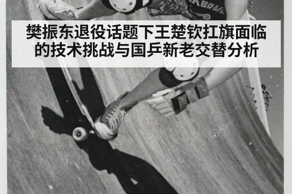 樊振东退役话题下王楚钦扛旗面临的技术挑战与国乒新老交替分析