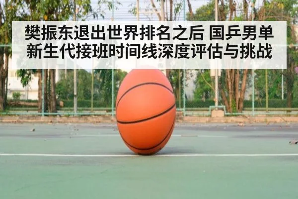 樊振东退出世界排名之后 国乒男单新生代接班时间线深度评估与挑战